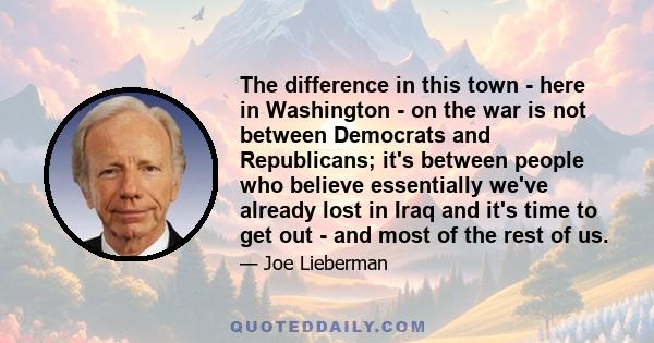 The difference in this town - here in Washington - on the war is not between Democrats and Republicans; it's between people who believe essentially we've already lost in Iraq and it's time to get out - and most of the