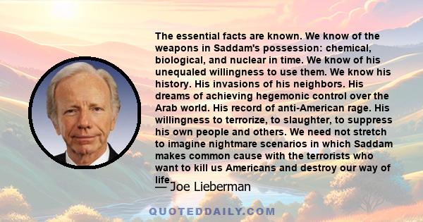 The essential facts are known. We know of the weapons in Saddam's possession: chemical, biological, and nuclear in time. We know of his unequaled willingness to use them. We know his history. His invasions of his