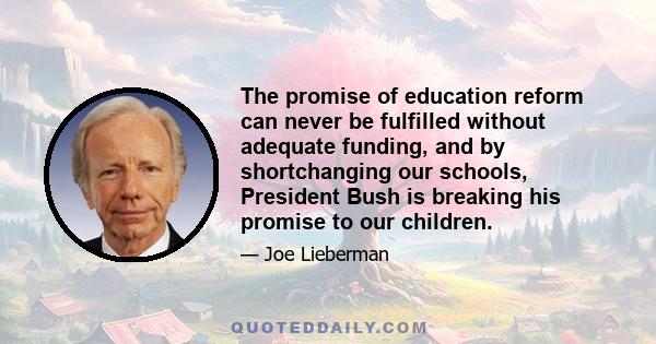 The promise of education reform can never be fulfilled without adequate funding, and by shortchanging our schools, President Bush is breaking his promise to our children.