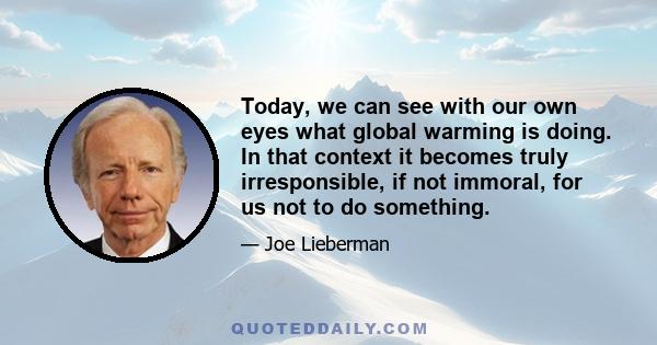 Today, we can see with our own eyes what global warming is doing. In that context it becomes truly irresponsible, if not immoral, for us not to do something.