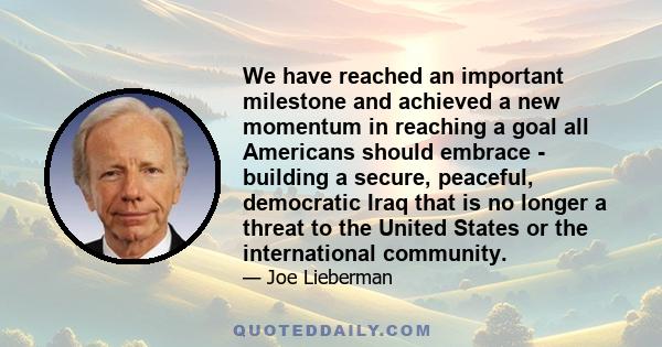 We have reached an important milestone and achieved a new momentum in reaching a goal all Americans should embrace - building a secure, peaceful, democratic Iraq that is no longer a threat to the United States or the