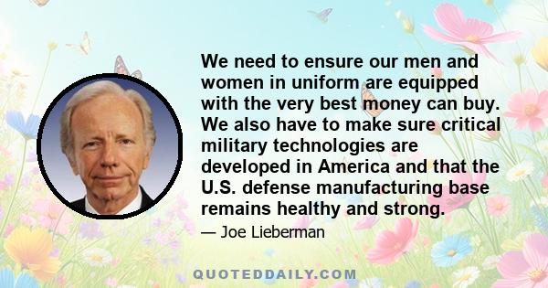 We need to ensure our men and women in uniform are equipped with the very best money can buy. We also have to make sure critical military technologies are developed in America and that the U.S. defense manufacturing