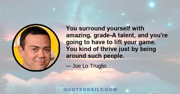 You surround yourself with amazing, grade-A talent, and you're going to have to lift your game. You kind of thrive just by being around such people.