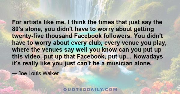 For artists like me, I think the times that just say the 80's alone, you didn't have to worry about getting twenty-five thousand Facebook followers. You didn't have to worry about every club, every venue you play, where 