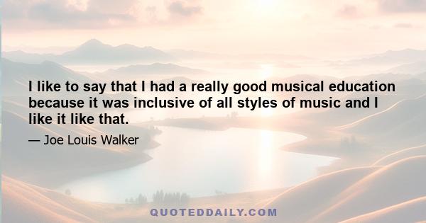 I like to say that I had a really good musical education because it was inclusive of all styles of music and I like it like that.