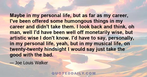 Maybe in my personal life, but as far as my career, I've been offered some humongous things in my career and didn't take them. I look back and think, oh man, well I'd have been well off monetarily wise, but artistic