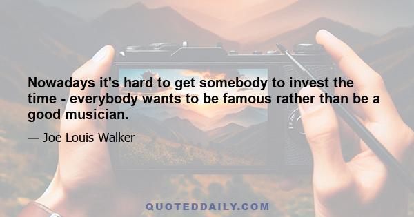 Nowadays it's hard to get somebody to invest the time - everybody wants to be famous rather than be a good musician.