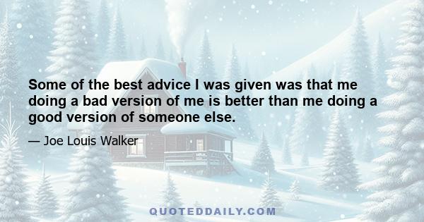 Some of the best advice I was given was that me doing a bad version of me is better than me doing a good version of someone else.