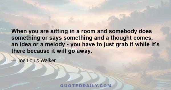 When you are sitting in a room and somebody does something or says something and a thought comes, an idea or a melody - you have to just grab it while it's there because it will go away.