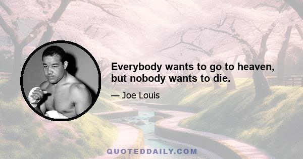 Everybody wants to go to heaven, but nobody wants to die.