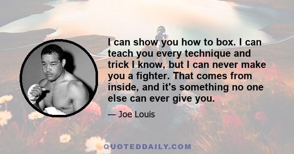 I can show you how to box. I can teach you every technique and trick I know, but I can never make you a fighter. That comes from inside, and it's something no one else can ever give you.