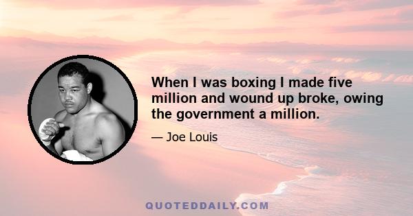 When I was boxing I made five million and wound up broke, owing the government a million.