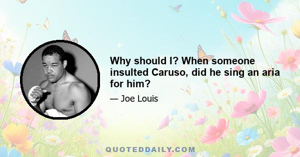 Why should I? When someone insulted Caruso, did he sing an aria for him?