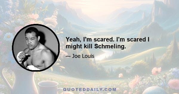 Yeah, I'm scared. I'm scared I might kill Schmeling.