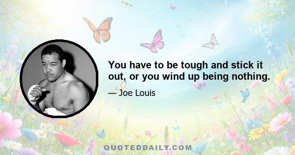 You have to be tough and stick it out, or you wind up being nothing.