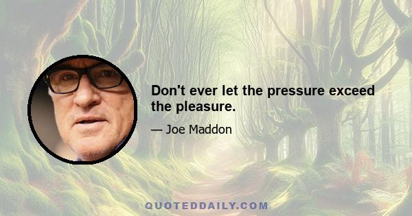 Don't ever let the pressure exceed the pleasure.