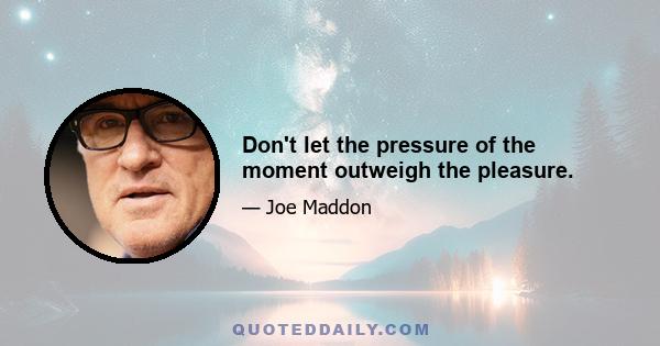 Don't let the pressure of the moment outweigh the pleasure.