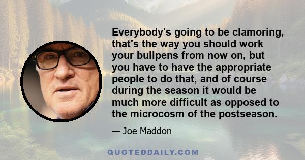 Everybody's going to be clamoring, that's the way you should work your bullpens from now on, but you have to have the appropriate people to do that, and of course during the season it would be much more difficult as