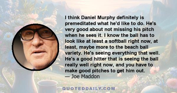 I think Daniel Murphy definitely is premeditated what he'd like to do. He's very good about not missing his pitch when he sees it. I know the ball has to look like at least a softball right now, at least, maybe more to