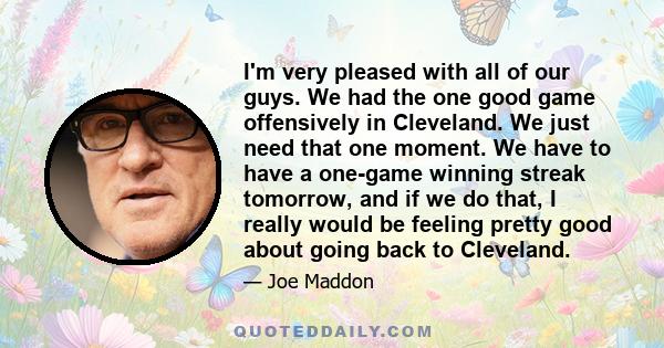 I'm very pleased with all of our guys. We had the one good game offensively in Cleveland. We just need that one moment. We have to have a one-game winning streak tomorrow, and if we do that, I really would be feeling