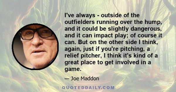 I've always - outside of the outfielders running over the hump, and it could be slightly dangerous, and it can impact play; of course it can. But on the other side I think, again, just if you're pitching, a relief