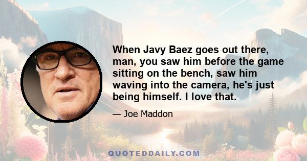 When Javy Baez goes out there, man, you saw him before the game sitting on the bench, saw him waving into the camera, he's just being himself. I love that.