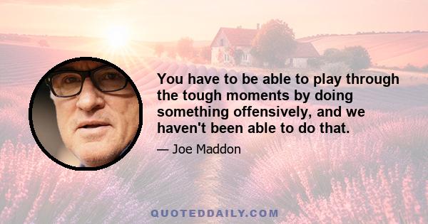 You have to be able to play through the tough moments by doing something offensively, and we haven't been able to do that.