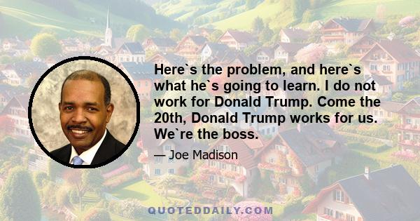 Here`s the problem, and here`s what he`s going to learn. I do not work for Donald Trump. Come the 20th, Donald Trump works for us. We`re the boss.