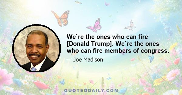 We`re the ones who can fire [Donald Trump]. We`re the ones who can fire members of congress.