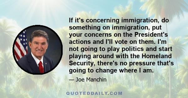 If it's concerning immigration, do something on immigration, put your concerns on the President's actions and I'll vote on them. I'm not going to play politics and start playing around with the Homeland Security,