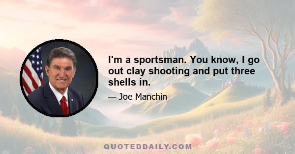 I'm a sportsman. You know, I go out clay shooting and put three shells in.