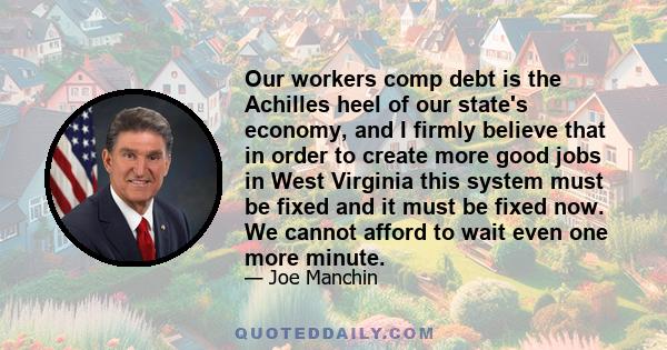 Our workers comp debt is the Achilles heel of our state's economy, and I firmly believe that in order to create more good jobs in West Virginia this system must be fixed and it must be fixed now. We cannot afford to