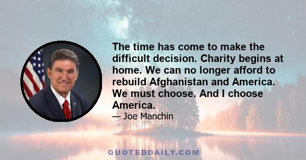 The time has come to make the difficult decision. Charity begins at home. We can no longer afford to rebuild Afghanistan and America. We must choose. And I choose America.