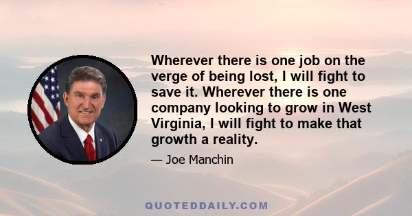 Wherever there is one job on the verge of being lost, I will fight to save it. Wherever there is one company looking to grow in West Virginia, I will fight to make that growth a reality.