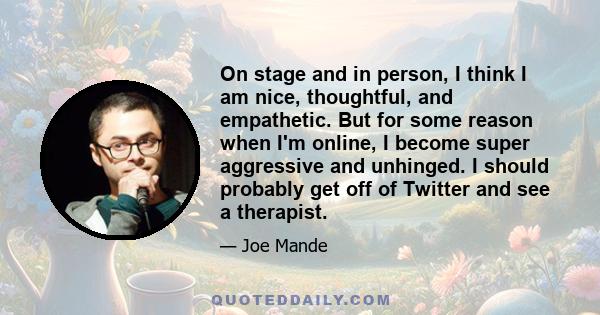 On stage and in person, I think I am nice, thoughtful, and empathetic. But for some reason when I'm online, I become super aggressive and unhinged. I should probably get off of Twitter and see a therapist.