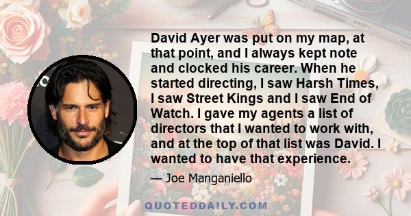 David Ayer was put on my map, at that point, and I always kept note and clocked his career. When he started directing, I saw Harsh Times, I saw Street Kings and I saw End of Watch. I gave my agents a list of directors