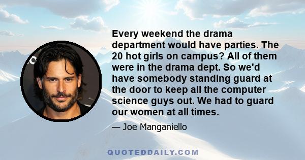 Every weekend the drama department would have parties. The 20 hot girls on campus? All of them were in the drama dept. So we'd have somebody standing guard at the door to keep all the computer science guys out. We had