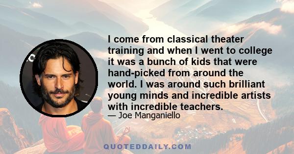 I come from classical theater training and when I went to college it was a bunch of kids that were hand-picked from around the world. I was around such brilliant young minds and incredible artists with incredible