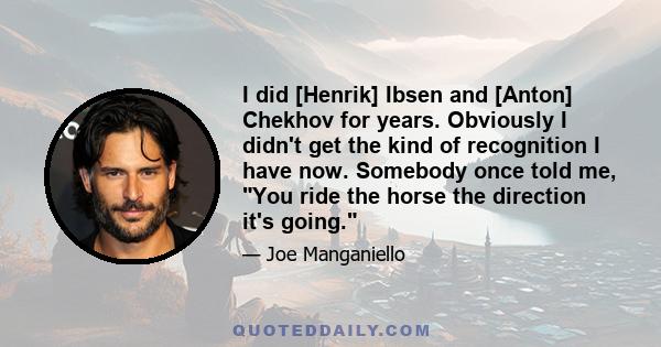 I did [Henrik] Ibsen and [Anton] Chekhov for years. Obviously I didn't get the kind of recognition I have now. Somebody once told me, You ride the horse the direction it's going.