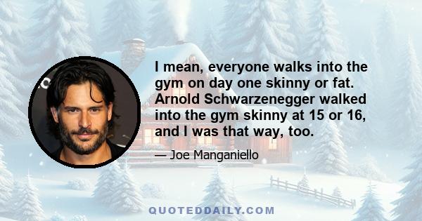 I mean, everyone walks into the gym on day one skinny or fat. Arnold Schwarzenegger walked into the gym skinny at 15 or 16, and I was that way, too.