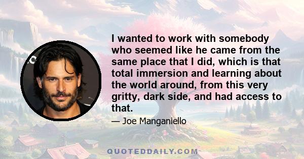 I wanted to work with somebody who seemed like he came from the same place that I did, which is that total immersion and learning about the world around, from this very gritty, dark side, and had access to that.