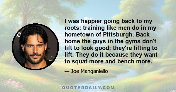 I was happier going back to my roots: training like men do in my hometown of Pittsburgh. Back home the guys in the gyms don't lift to look good; they're lifting to lift. They do it because they want to squat more and