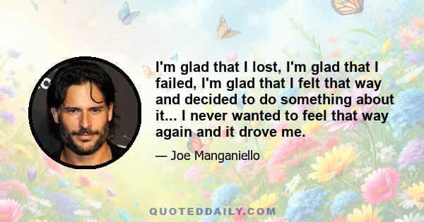 I'm glad that I lost, I'm glad that I failed, I'm glad that I felt that way and decided to do something about it... I never wanted to feel that way again and it drove me.