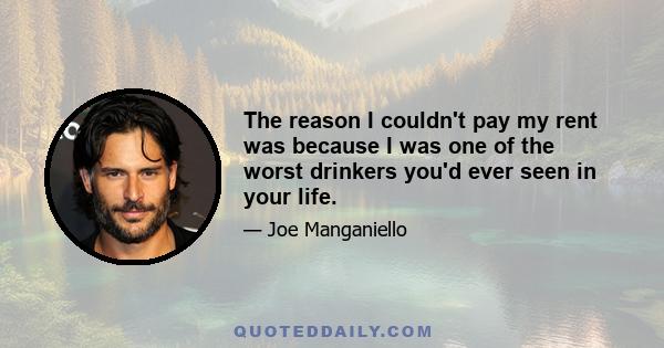 The reason I couldn't pay my rent was because I was one of the worst drinkers you'd ever seen in your life.