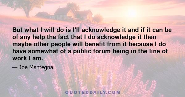 But what I will do is I'll acknowledge it and if it can be of any help the fact that I do acknowledge it then maybe other people will benefit from it because I do have somewhat of a public forum being in the line of