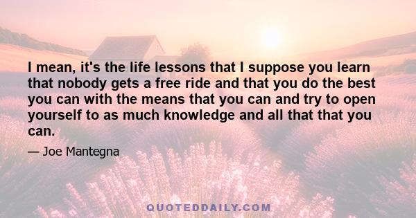 I mean, it's the life lessons that I suppose you learn that nobody gets a free ride and that you do the best you can with the means that you can and try to open yourself to as much knowledge and all that that you can.