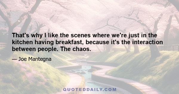 That's why I like the scenes where we're just in the kitchen having breakfast, because it's the interaction between people. The chaos.