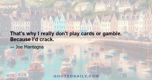 That's why I really don't play cards or gamble. Because I'd crack.