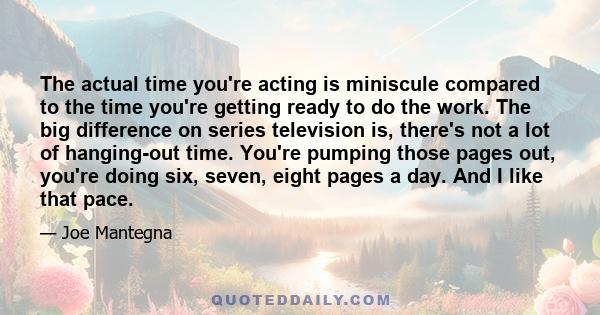 The actual time you're acting is miniscule compared to the time you're getting ready to do the work. The big difference on series television is, there's not a lot of hanging-out time. You're pumping those pages out,