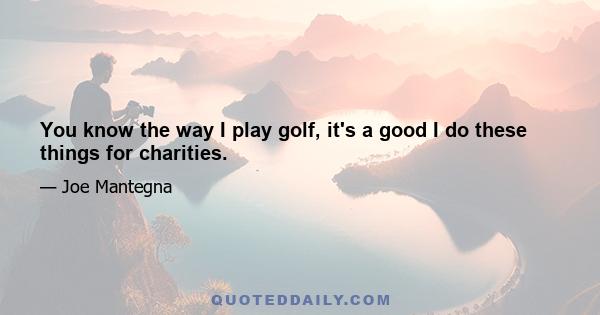 You know the way I play golf, it's a good I do these things for charities.